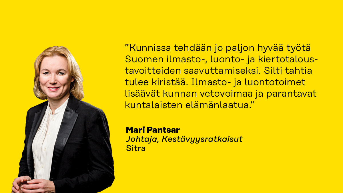 ”Kunnissa tehdään jo paljon hyvää työtä Suomen ilmasto-, luonto- ja kiertotaloustavoitteiden saavuttamiseksi. Silti tahtia tulee kiristää. Ilmasto- ja luontotoimet lisäävät kunnan vetovoimaa ja parantavat kuntalaisten elämänlaatua.” Sitran Kestävyysratkaisut-teeman johtaja Mari Pantsar